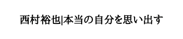 西村裕也｜本当の自分を思い出す